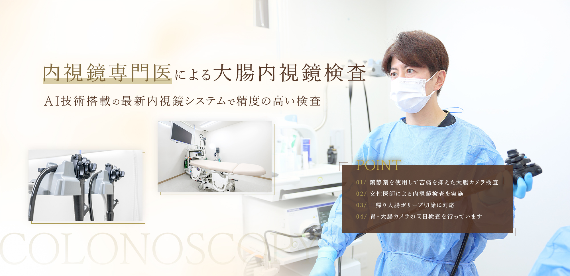 内視鏡専門医による大腸内視鏡検査AI技術搭載の最新内視鏡システムで精度の高い検査 ・鎮静剤を使用して苦痛を抑えた大腸カメラ検査・女性医師による内視鏡検査を実施・日帰り大腸ポリープ切除に対応・胃・大腸カメラの同日検査を行っています